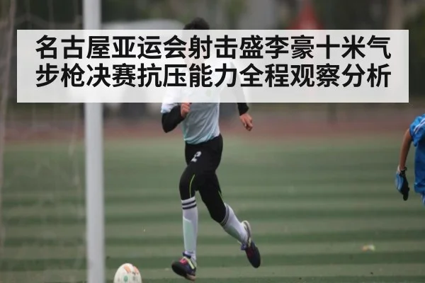 名古屋亚运会射击盛李豪十米气步枪决赛抗压能力全程观察分析