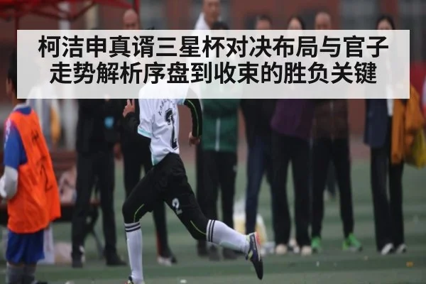 柯洁申真谞三星杯对决布局与官子走势解析序盘到收束的胜负关键